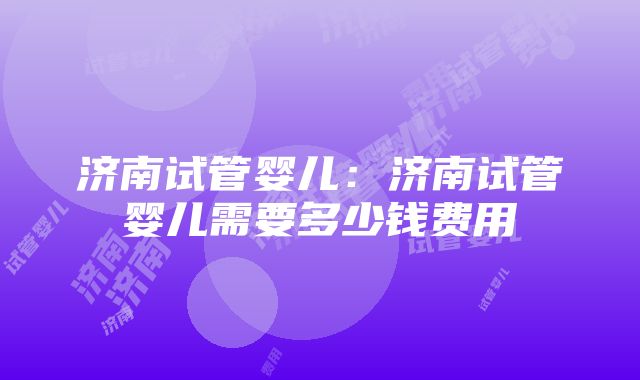 济南试管婴儿：济南试管婴儿需要多少钱费用