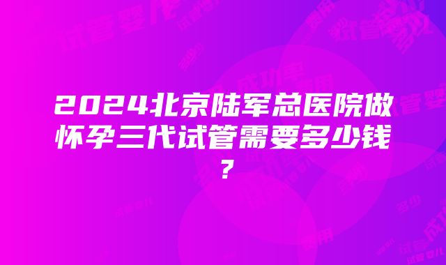 2024北京陆军总医院做怀孕三代试管需要多少钱？