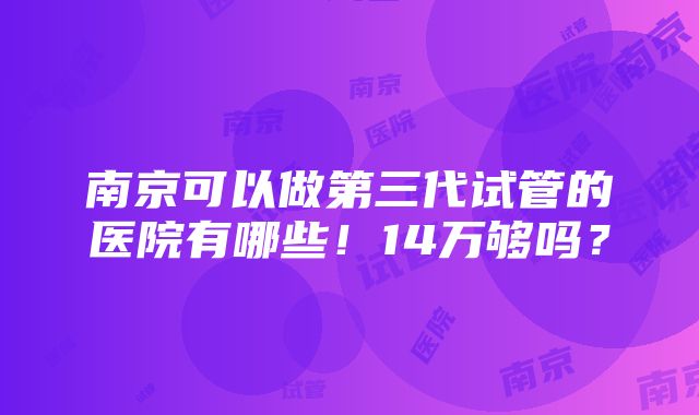 南京可以做第三代试管的医院有哪些！14万够吗？