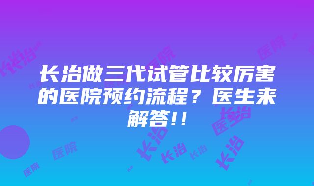 长治做三代试管比较厉害的医院预约流程？医生来解答!！