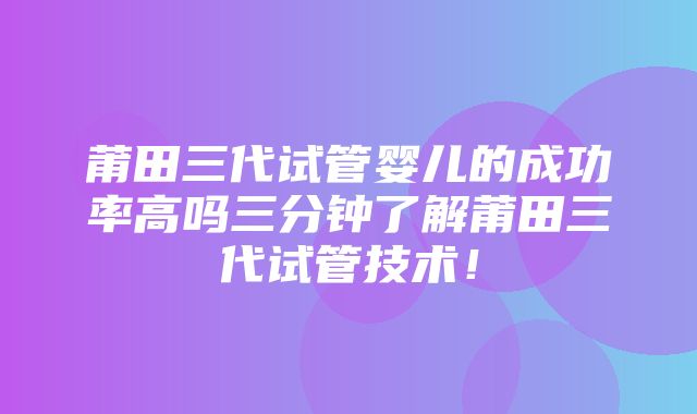 莆田三代试管婴儿的成功率高吗三分钟了解莆田三代试管技术！