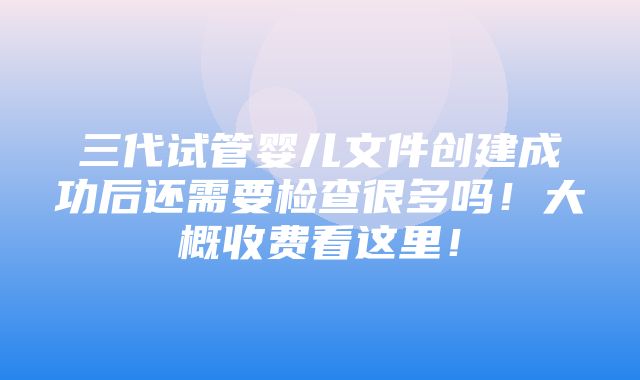 三代试管婴儿文件创建成功后还需要检查很多吗！大概收费看这里！