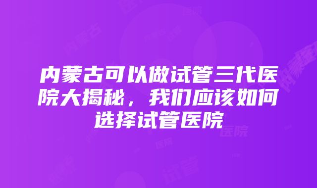 内蒙古可以做试管三代医院大揭秘，我们应该如何选择试管医院