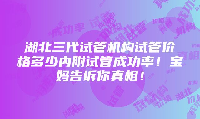 湖北三代试管机构试管价格多少内附试管成功率！宝妈告诉你真相！