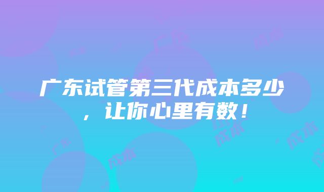 广东试管第三代成本多少，让你心里有数！