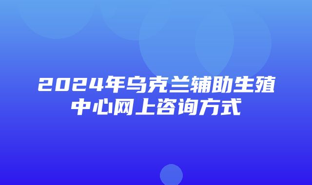 2024年乌克兰辅助生殖中心网上咨询方式