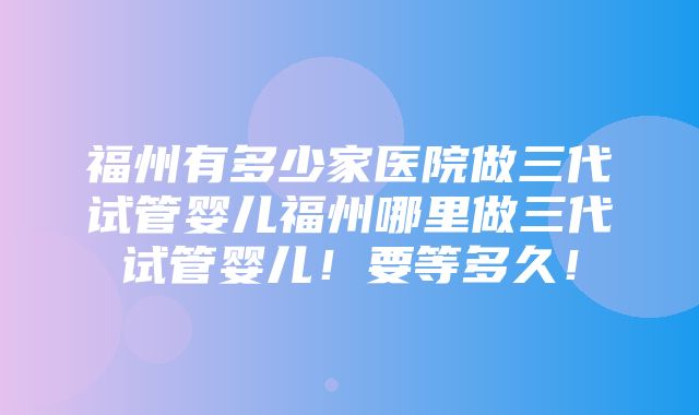 福州有多少家医院做三代试管婴儿福州哪里做三代试管婴儿！要等多久！