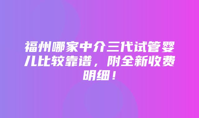 福州哪家中介三代试管婴儿比较靠谱，附全新收费明细！