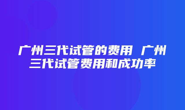 广州三代试管的费用 广州三代试管费用和成功率