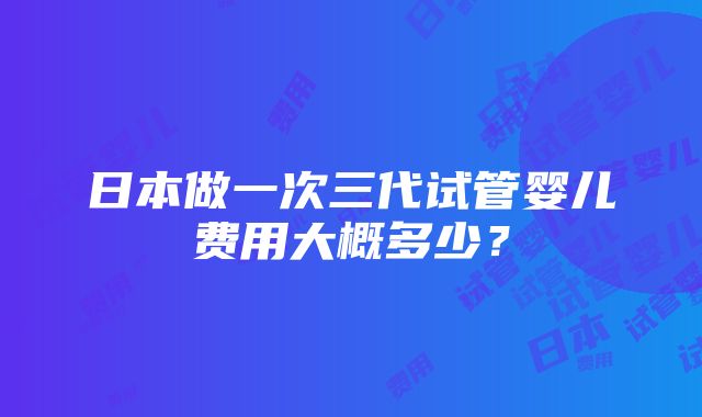 日本做一次三代试管婴儿费用大概多少？