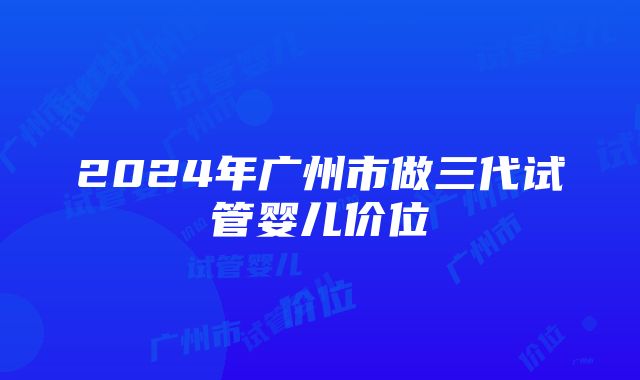 2024年广州市做三代试管婴儿价位