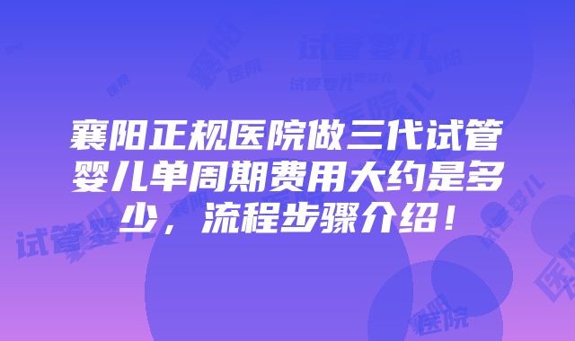 襄阳正规医院做三代试管婴儿单周期费用大约是多少，流程步骤介绍！