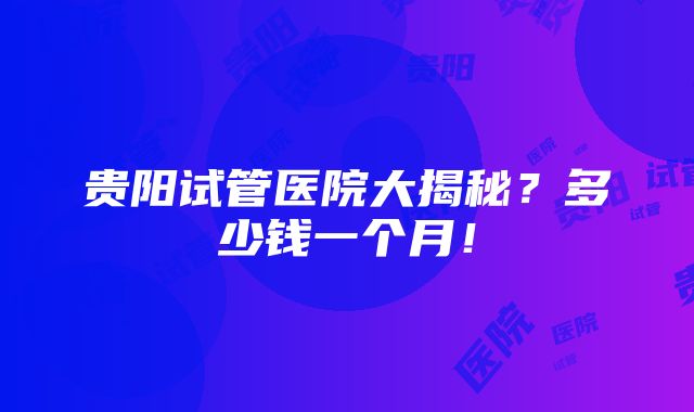 贵阳试管医院大揭秘？多少钱一个月！