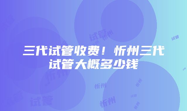 三代试管收费！忻州三代试管大概多少钱