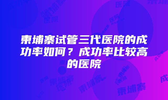 柬埔寨试管三代医院的成功率如何？成功率比较高的医院