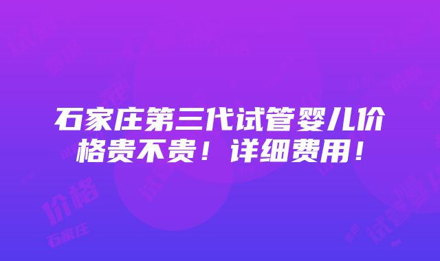 石家庄第三代试管婴儿价格贵不贵！详细费用！