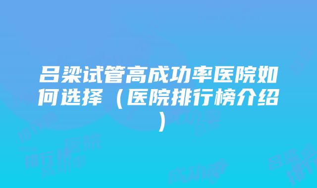 吕梁试管高成功率医院如何选择（医院排行榜介绍）