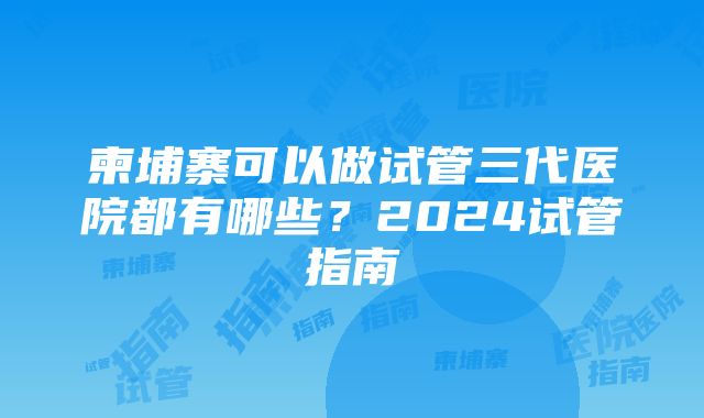 柬埔寨可以做试管三代医院都有哪些？2024试管指南