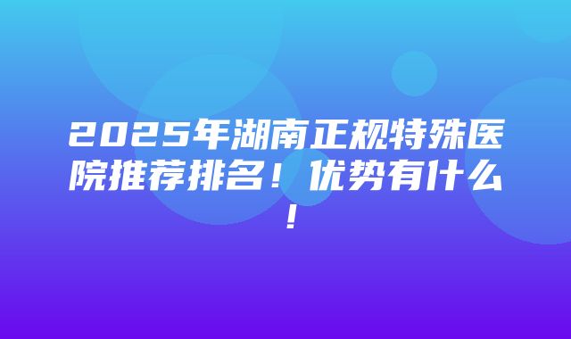 2025年湖南正规特殊医院推荐排名！优势有什么！