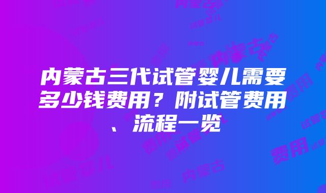 内蒙古三代试管婴儿需要多少钱费用？附试管费用、流程一览