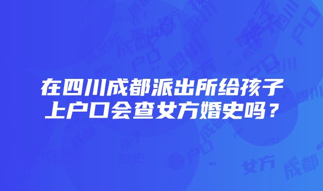 在四川成都派出所给孩子上户口会查女方婚史吗？