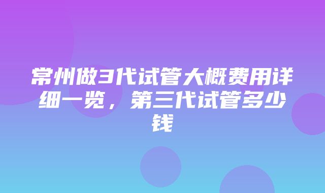 常州做3代试管大概费用详细一览，第三代试管多少钱