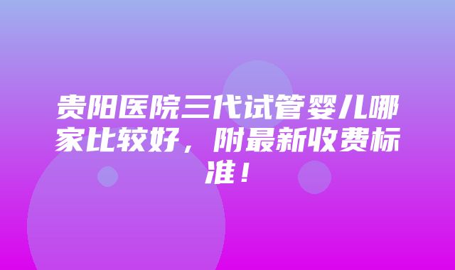 贵阳医院三代试管婴儿哪家比较好，附最新收费标准！