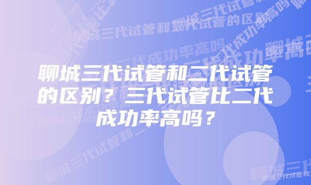 聊城三代试管和二代试管的区别？三代试管比二代成功率高吗？