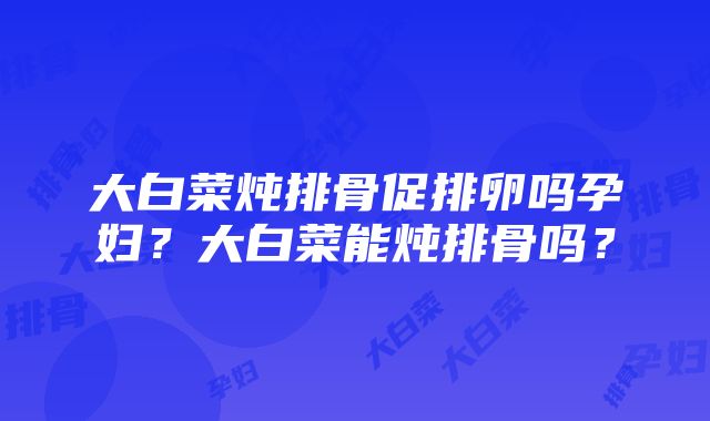 大白菜炖排骨促排卵吗孕妇？大白菜能炖排骨吗？