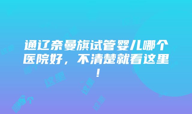 通辽奈曼旗试管婴儿哪个医院好，不清楚就看这里！