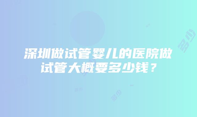 深圳做试管婴儿的医院做试管大概要多少钱？