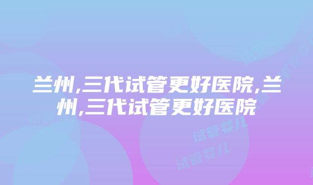 兰州,三代试管更好医院,兰州,三代试管更好医院