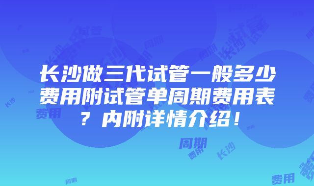 长沙做三代试管一般多少费用附试管单周期费用表？内附详情介绍！