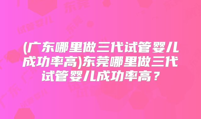 (广东哪里做三代试管婴儿成功率高)东莞哪里做三代试管婴儿成功率高？