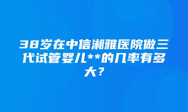 38岁在中信湘雅医院做三代试管婴儿**的几率有多大？