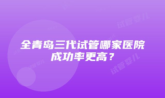 全青岛三代试管哪家医院成功率更高？