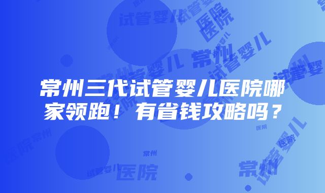 常州三代试管婴儿医院哪家领跑！有省钱攻略吗？