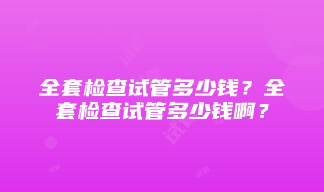 全套检查试管多少钱？全套检查试管多少钱啊？