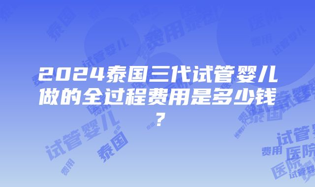 2024泰国三代试管婴儿做的全过程费用是多少钱？