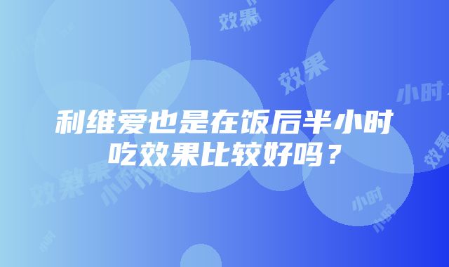 利维爱也是在饭后半小时吃效果比较好吗？