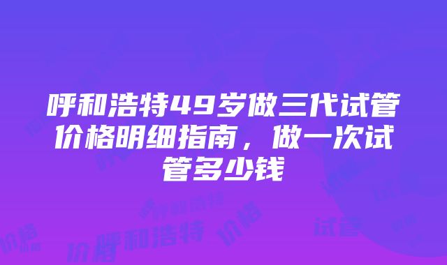 呼和浩特49岁做三代试管价格明细指南，做一次试管多少钱