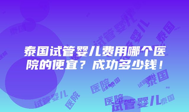 泰国试管婴儿费用哪个医院的便宜？成功多少钱！