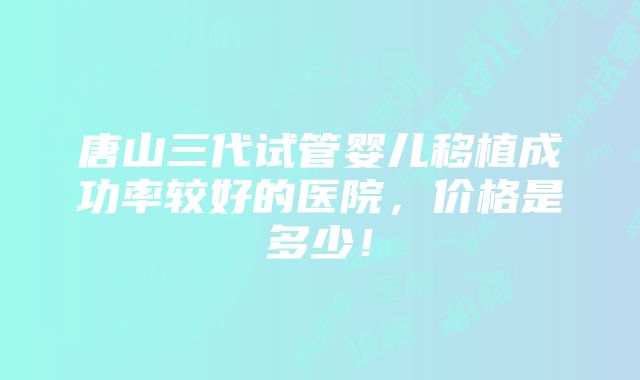 唐山三代试管婴儿移植成功率较好的医院，价格是多少！