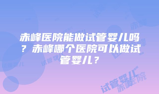 赤峰医院能做试管婴儿吗？赤峰哪个医院可以做试管婴儿？