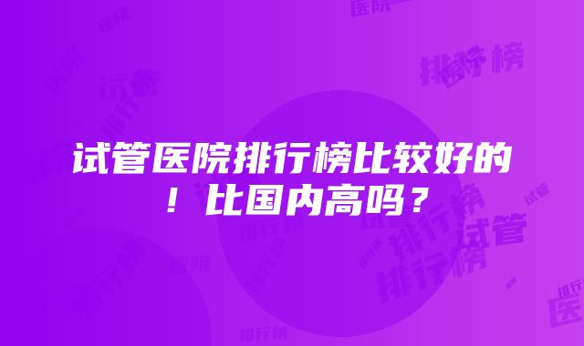 试管医院排行榜比较好的！比国内高吗？