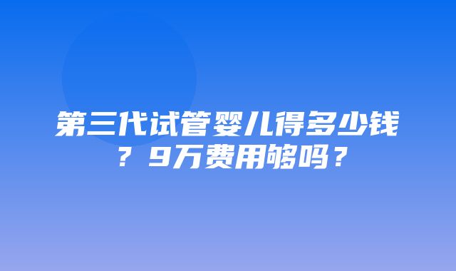 第三代试管婴儿得多少钱？9万费用够吗？