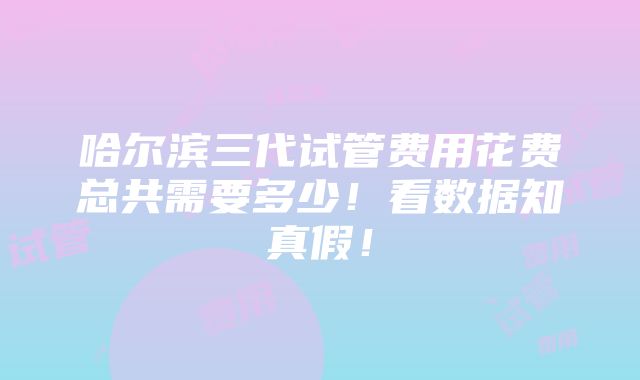 哈尔滨三代试管费用花费总共需要多少！看数据知真假！