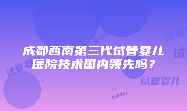 成都西南第三代试管婴儿医院技术国内领先吗？