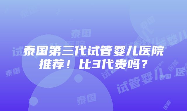 泰国第三代试管婴儿医院推荐！比3代贵吗？