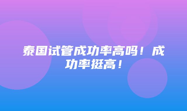 泰国试管成功率高吗！成功率挺高！